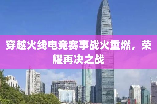 穿越火线电竞赛事战火重燃，荣耀再决之战