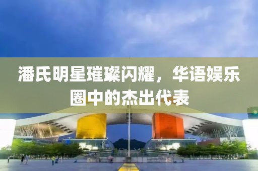 潘氏明星璀璨闪耀，华语娱乐圈中的杰出代表