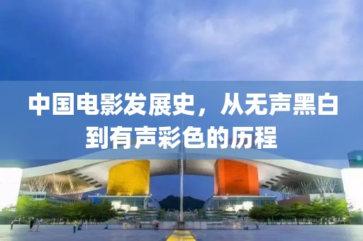 中国电影发展史，从无声黑白到有声彩色的历程