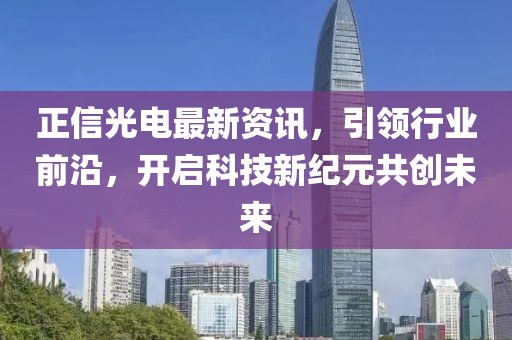 正信光电最新资讯，引领行业前沿，开启科技新纪元共创未来