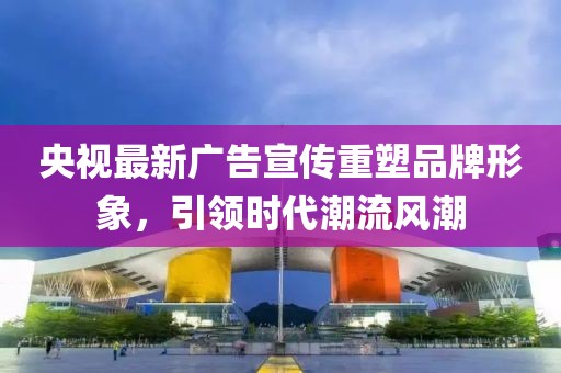 央视最新广告宣传重塑品牌形象，引领时代潮流风潮