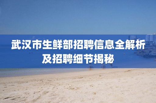 武汉市生鲜部招聘信息全解析及招聘细节揭秘