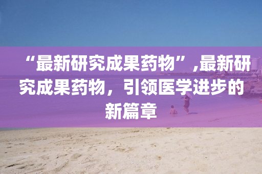 “最新研究成果药物”,最新研究成果药物，引领医学进步的新篇章