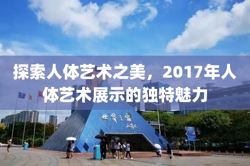 探索人体艺术之美，2017年人体艺术展示的独特魅力