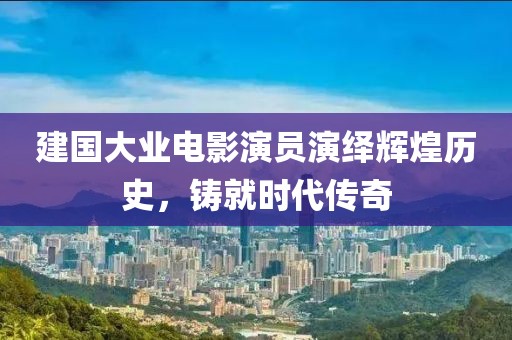 建国大业电影演员演绎辉煌历史，铸就时代传奇