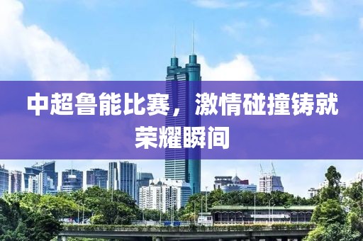 中超鲁能比赛，激情碰撞铸就荣耀瞬间