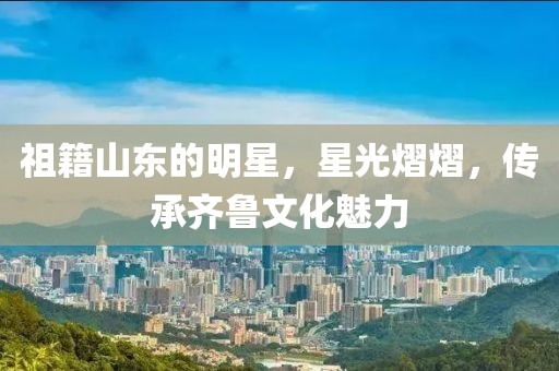 祖籍山东的明星，星光熠熠，传承齐鲁文化魅力
