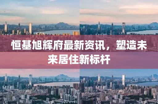 恒基旭辉府最新资讯，塑造未来居住新标杆