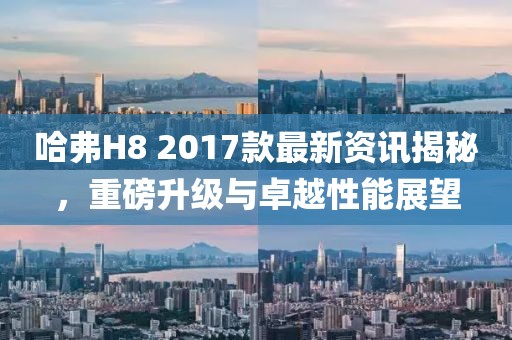 哈弗H8 2017款最新资讯揭秘，重磅升级与卓越性能展望