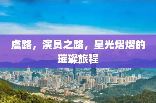 虞路，演员之路，星光熠熠的璀璨旅程