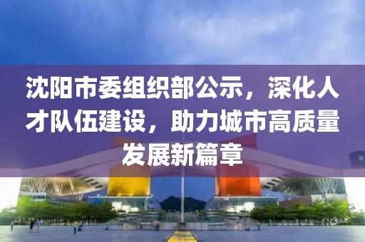沈阳市委组织部公示，深化人才队伍建设，助力城市高质量发展新篇章