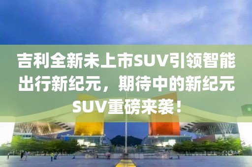 吉利全新未上市SUV引领智能出行新纪元，期待中的新纪元SUV重磅来袭！