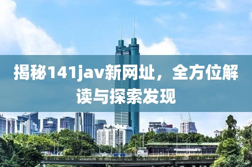 揭秘141jav新网址，全方位解读与探索发现
