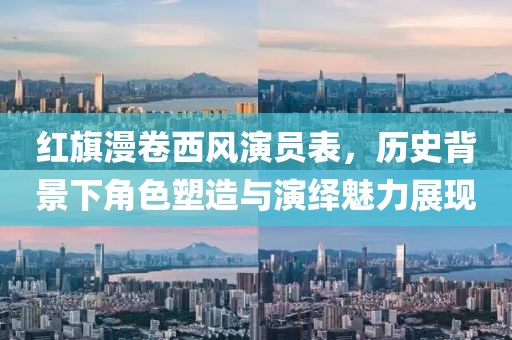 红旗漫卷西风演员表，历史背景下角色塑造与演绎魅力展现