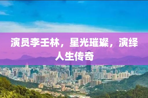 演员李壬林，星光璀璨，演绎人生传奇