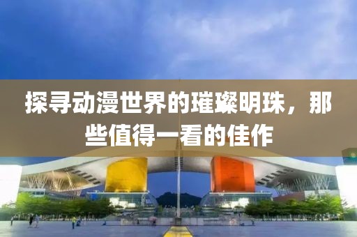 探寻动漫世界的璀璨明珠，那些值得一看的佳作