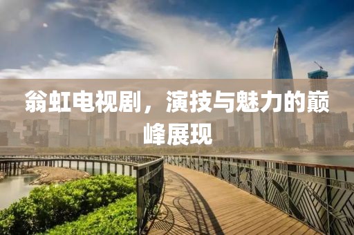 翁虹电视剧，演技与魅力的巅峰展现