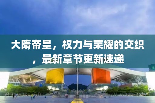 大隋帝皇，权力与荣耀的交织，最新章节更新速递