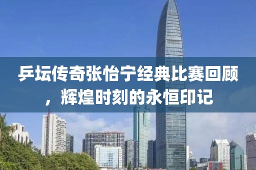 乒坛传奇张怡宁经典比赛回顾，辉煌时刻的永恒印记