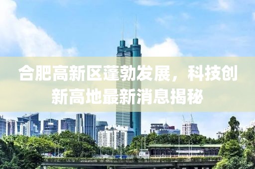 合肥高新区蓬勃发展，科技创新高地最新消息揭秘