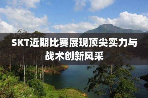 SKT近期比赛展现顶尖实力与战术创新风采