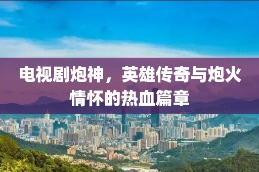 电视剧炮神，英雄传奇与炮火情怀的热血篇章