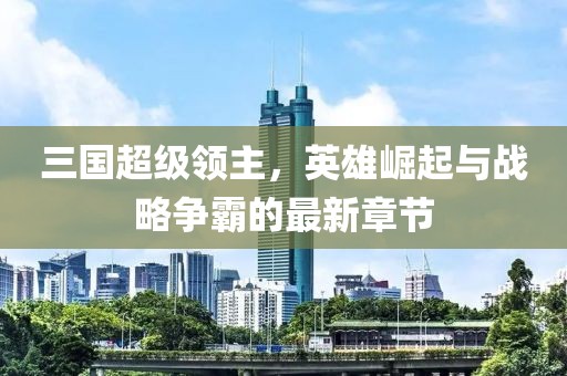 三国超级领主，英雄崛起与战略争霸的最新章节