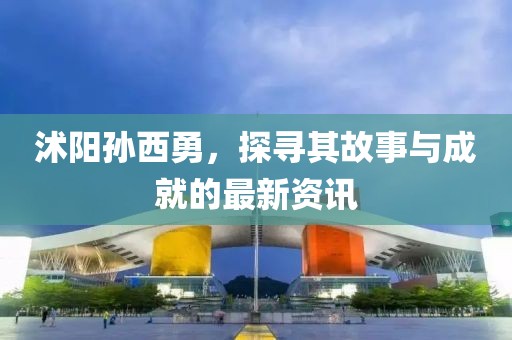 沭阳孙西勇，探寻其故事与成就的最新资讯