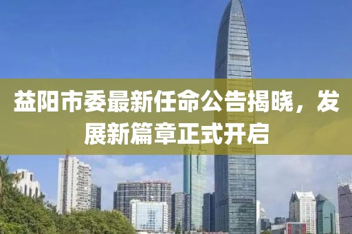 益阳市委最新任命公告揭晓，发展新篇章正式开启