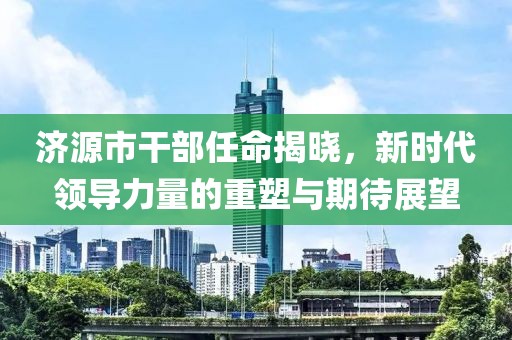 济源市干部任命揭晓，新时代领导力量的重塑与期待展望