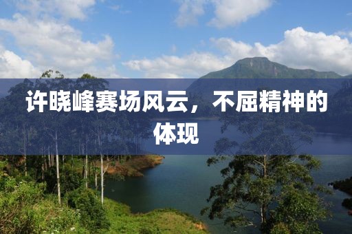 许晓峰赛场风云，不屈精神的体现