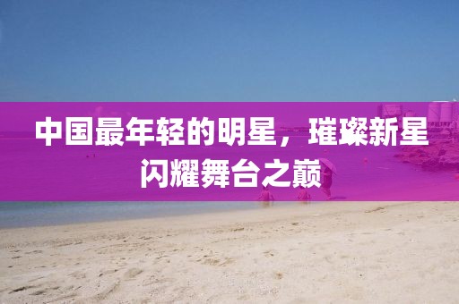 中国最年轻的明星，璀璨新星闪耀舞台之巅