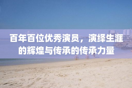百年百位优秀演员，演绎生涯的辉煌与传承的传承力量