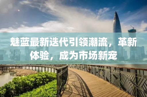 魅蓝最新迭代引领潮流，革新体验，成为市场新宠