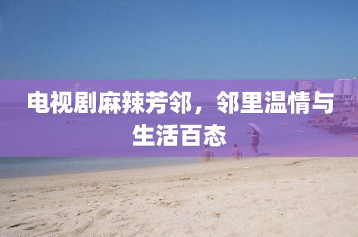 电视剧麻辣芳邻，邻里温情与生活百态