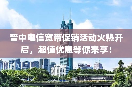 晋中电信宽带促销活动火热开启，超值优惠等你来享！