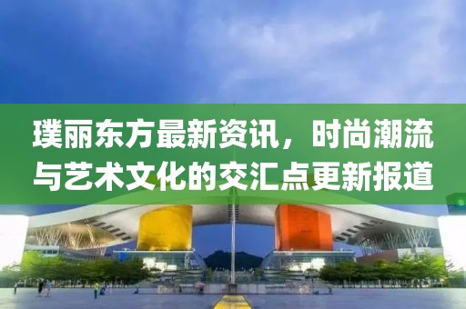 璞丽东方最新资讯，时尚潮流与艺术文化的交汇点更新报道