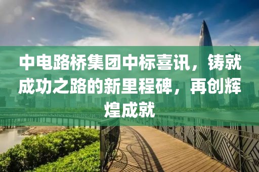 中电路桥集团中标喜讯，铸就成功之路的新里程碑，再创辉煌成就