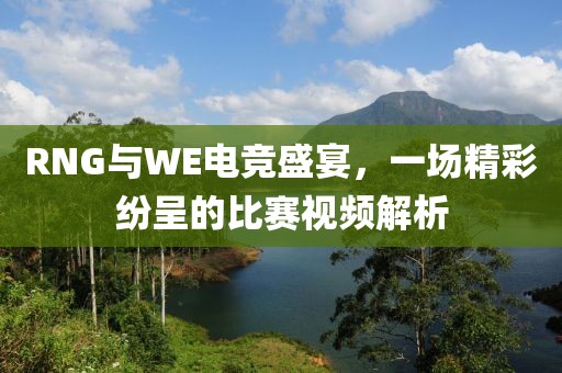 RNG与WE电竞盛宴，一场精彩纷呈的比赛视频解析