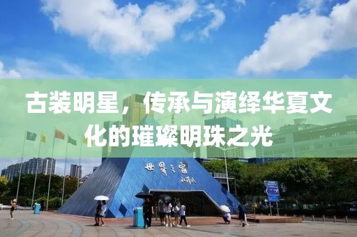 古装明星，传承与演绎华夏文化的璀璨明珠之光