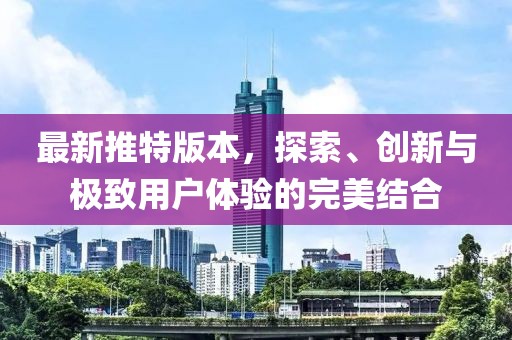 最新推特版本，探索、创新与极致用户体验的完美结合
