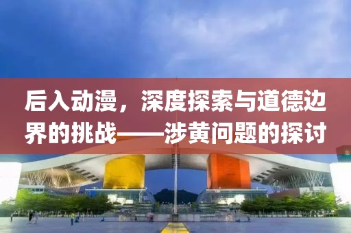 后入动漫，深度探索与道德边界的挑战——涉黄问题的探讨