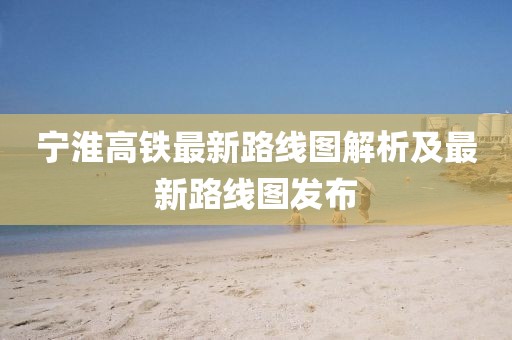 宁淮高铁最新路线图解析及最新路线图发布