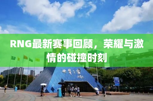 RNG最新赛事回顾，荣耀与激情的碰撞时刻