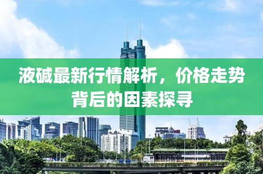 液碱最新行情解析，价格走势背后的因素探寻