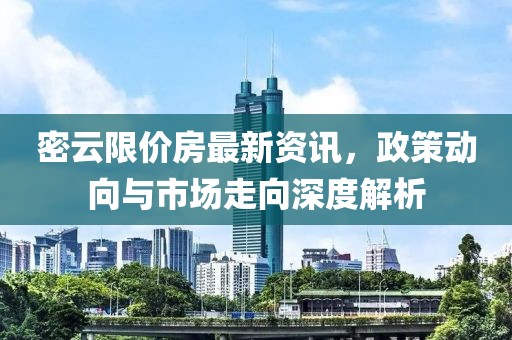 密云限价房最新资讯，政策动向与市场走向深度解析