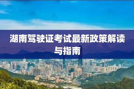 湖南驾驶证考试最新政策解读与指南