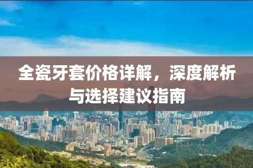 全瓷牙套价格详解，深度解析与选择建议指南