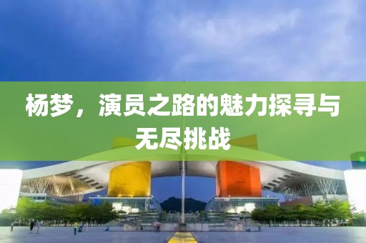 杨梦，演员之路的魅力探寻与无尽挑战
