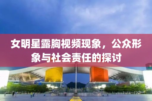 女明星露胸视频现象，公众形象与社会责任的探讨